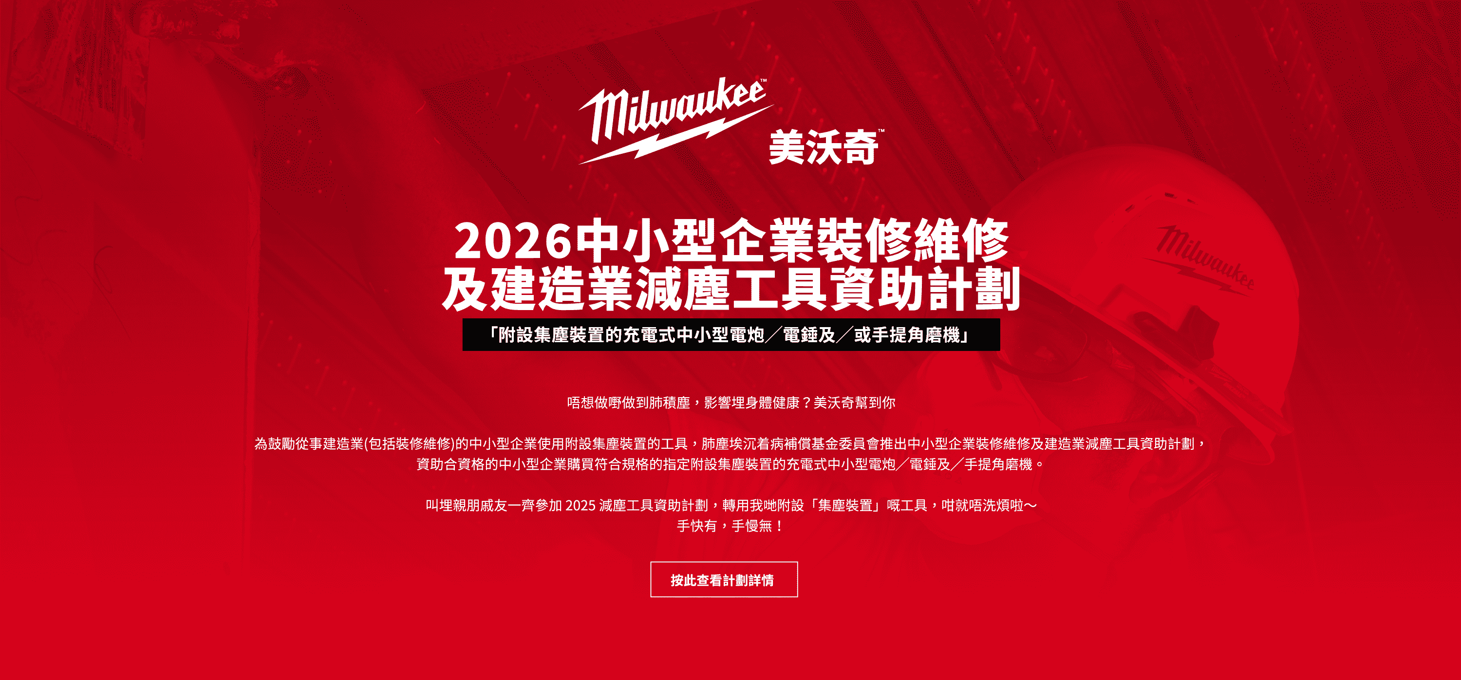 2025中小型企業裝修維修及建造業減塵工具資助計劃 「附設集塵裝置的充電式中小型電炮/電錘及/或手提角磨機」唔想做嘢做到肺積塵，影響埋身體健康？美沃奇幫到你 為鼓勵從事建造業（包括裝修維修）的中小型企業使用附設集塵裝置的工具，肺塵埃沉着病補償基金委員會推出中小型企業裝修維修及建造業減塵工具資助計劃，資助合資格的中小型企業購買符合規格的指定附設集塵裝置的充電式中小型電炮/電錘及/手提角磨機。 叫埋親朋戚友一齊參加2025 減塵工具資助計劃，轉用我哋附設「集塵裝置」嘅工具，咁就唔洗煩啦～手快有，手慢無！